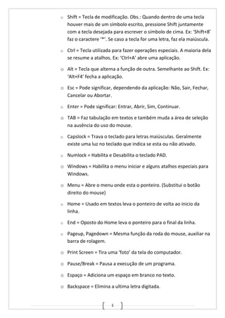 1
o Shift = Tecla de modificação. Obs.: Quando dentro de uma tecla
houver mais de um símbolo escrito, pressione Shift juntamente
com a tecla desejada para escrever o símbolo de cima. Ex: ‘Shift+8’
faz o caractere ‘*’. Se caso a tecla for uma letra, faz ela maiúscula.
o Ctrl = Tecla utilizada para fazer operações especiais. A maioria dela
se resume a atalhos. Ex: ‘Ctrl+A’ abre uma aplicação.
o Alt = Tecla que alterna a função de outra. Semelhante ao Shift. Ex:
‘Alt+F4’ fecha a aplicação.
o Esc = Pode significar, dependendo da aplicação: Não, Sair, Fechar,
Cancelar ou Abortar.
o Enter = Pode significar: Entrar, Abrir, Sim, Continuar.
o TAB = Faz tabulação em textos e também muda a área de seleção
na ausência do uso do mouse.
o Capslock = Trava o teclado para letras maiúsculas. Geralmente
existe uma luz no teclado que indica se esta ou não ativado.
o Numlock = Habilita e Desabilita o teclado PAD.
o Windows = Habilita o menu iniciar e alguns atalhos especiais para
Windows.
o Menu = Abre o menu onde esta o ponteiro. (Substitui o botão
direito do mouse)
o Home = Usado em textos leva o ponteiro de volta ao inicio da
linha.
o End = Oposto do Home leva o ponteiro para o final da linha.
o Pageup, Pagedown = Mesma função da roda do mouse, auxiliar na
barra de rolagem.
o Print Screen = Tira uma ‘foto’ da tela do computador.
o Pause/Break = Pausa a execução de um programa.
o Espaço = Adiciona um espaço em branco no texto.
o Backspace = Elimina a ultima letra digitada.
 