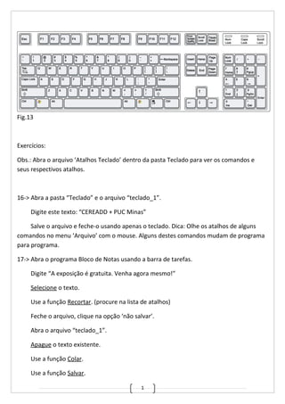 1
Fig.13
Exercícios:
Obs.: Abra o arquivo ‘Atalhos Teclado’ dentro da pasta Teclado para ver os comandos e
seus respectivos atalhos.
16-> Abra a pasta “Teclado” e o arquivo “teclado_1”.
Digite este texto: “CEREADD + PUC Minas”
Salve o arquivo e feche-o usando apenas o teclado. Dica: Olhe os atalhos de alguns
comandos no menu ‘Arquivo’ com o mouse. Alguns destes comandos mudam de programa
para programa.
17-> Abra o programa Bloco de Notas usando a barra de tarefas.
Digite “A exposição é gratuita. Venha agora mesmo!”
Selecione o texto.
Use a função Recortar. (procure na lista de atalhos)
Feche o arquivo, clique na opção ‘não salvar’.
Abra o arquivo “teclado_1”.
Apague o texto existente.
Use a função Colar.
Use a função Salvar.
 