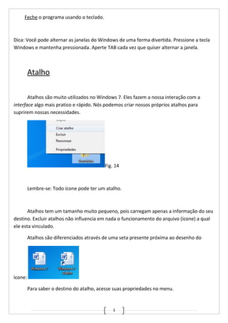 1
Feche o programa usando o teclado.
Dica: Você pode alternar as janelas do Windows de uma forma divertida. Pressione a tecla
Windows e mantenha pressionada. Aperte TAB cada vez que quiser alternar a janela.
Atalho
Atalhos são muito utilizados no Windows 7. Eles fazem a nossa interação com a
interface algo mais pratico e rápido. Nós podemos criar nossos próprios atalhos para
suprirem nossas necessidades.
Fig. 14
Lembre-se: Todo ícone pode ter um atalho.
Atalhos tem um tamanho muito pequeno, pois carregam apenas a informação do seu
destino. Excluir atalhos não influencia em nada o funcionamento do arquivo (ícone) a qual
ele esta vinculado.
Atalhos são diferenciados através de uma seta presente próxima ao desenho do
ícone:
Para saber o destino do atalho, acesse suas propriedades no menu.
 
