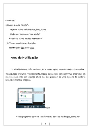 1
Exercicios:
18->Abra a pasta “Atalho”.
Faça um atalho do ícone: nao_sou_atalho
Mude seu nome para: “sou atalho”
Coloque o atalho na área de trabalho.
19->Vá nas propriedades do atalho.
Identifique o tipo e seu local.
Área de Notificação
Localizada no canto inferior direito, dá acesso a alguns recursos como o calendário e
relógio, rede e volume. Principalmente, mostra alguns itens como antivírus, programas em
execução que estão em segundo plano mas que precisam de uma maneira de alertar o
usuário de maneira imediata.
Fig.15
Vários programas colocam seus ícones na barra de notificação, como por
 