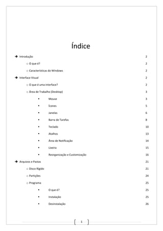 1
Índice
 Introdução 2
o O que é? 2
o Características do Windows 2
 Interface Visual 2
o O que é uma interface? 2
o Área de Trabalho (Desktop) 3
 Mouse 3
 Ícones 5
 Janelas 6
 Barra de Tarefas 8
 Teclado 10
 Atalhos 13
 Área de Notificação 14
 Lixeira 15
 Reorganização e Customização 16
 Arquivos e Pastas 21
o Disco Rígido 21
o Partições 24
o Programa 25
 O que é? 25
 Instalação 25
 Desinstalação 26
 