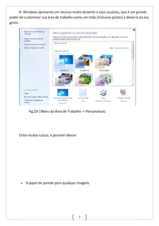 1
O Windows apresenta um recurso muito atraente a seus usuários, que é um grande
poder de customizar sua área de trabalho como um todo (inclusive pastas) e deixá-la ao seu
gosto.
Fig.20 ( Menu da Área de Trabalho -> Personalizar)
Entre muitas coisas, é possível alterar:
• O papel de parede para qualquer imagem.
 