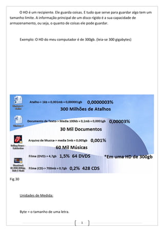 1
O HD é um recipiente. Ele guarda coisas. E tudo que serve para guardar algo tem um
tamanho limite. A informação principal de um disco rígido é a sua capacidade de
armazenamento, ou seja, o quanto de coisas ele pode guardar.
Exemplo: O HD do meu computador é de 300gb. (leia-se 300 gigabytes)
Fig.30
Unidades de Medida:
Byte = o tamanho de uma letra.
 