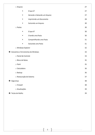 1
o Arquivo 27
 O que é? 27
 Gerando e Salvando um Arquivo 27
 Imprimindo um Documento 28
 Excluindo um Arquivo 30
o Pastas 30
 O que é? 30
 Criando uma Pasta 30
 Compartilhando uma Pasta 31
 Excluindo uma Pasta 31
o Windows Explorer 32
 Acessórios e Ferramentas do Windows 33
o Painel de Controle 33
o Bloco de Notas 35
o Paint 35
o Calculadora 36
o Backup 36
o Restauração do Sistema 37
 Segurança 38
o Firewall 38
o Atualizações 39
 Teclas de Atalho 39
 