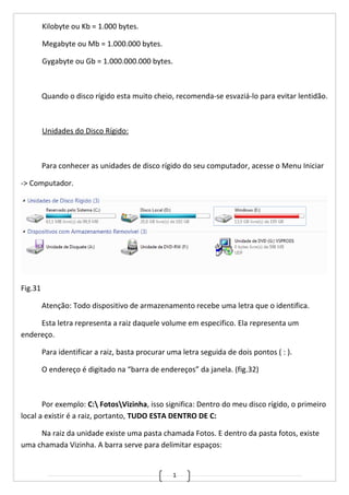 1
Kilobyte ou Kb = 1.000 bytes.
Megabyte ou Mb = 1.000.000 bytes.
Gygabyte ou Gb = 1.000.000.000 bytes.
Quando o disco rígido esta muito cheio, recomenda-se esvaziá-lo para evitar lentidão.
Unidades do Disco Rígido:
Para conhecer as unidades de disco rígido do seu computador, acesse o Menu Iniciar
-> Computador.
Fig.31
Atenção: Todo dispositivo de armazenamento recebe uma letra que o identifica.
Esta letra representa a raiz daquele volume em especifico. Ela representa um
endereço.
Para identificar a raiz, basta procurar uma letra seguida de dois pontos ( : ).
O endereço é digitado na “barra de endereços” da janela. (fig.32)
Por exemplo: C: FotosVizinha, isso significa: Dentro do meu disco rígido, o primeiro
local a existir é a raiz, portanto, TUDO ESTA DENTRO DE C:
Na raiz da unidade existe uma pasta chamada Fotos. E dentro da pasta fotos, existe
uma chamada Vizinha. A barra serve para delimitar espaços:
 