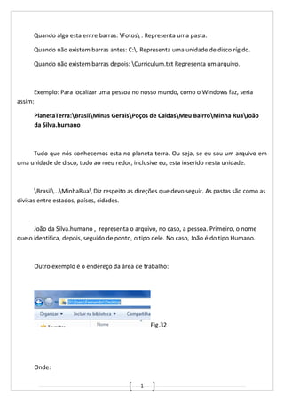 1
Quando algo esta entre barras: Fotos . Representa uma pasta.
Quando não existem barras antes: C:. Representa uma unidade de disco rígido.
Quando não existem barras depois: Curriculum.txt Representa um arquivo.
Exemplo: Para localizar uma pessoa no nosso mundo, como o Windows faz, seria
assim:
PlanetaTerra:BrasilMinas GeraisPoços de CaldasMeu BairroMinha RuaJoão
da Silva.humano
Tudo que nós conhecemos esta no planeta terra. Ou seja, se eu sou um arquivo em
uma unidade de disco, tudo ao meu redor, inclusive eu, esta inserido nesta unidade.
Brasil...MinhaRua Diz respeito as direções que devo seguir. As pastas são como as
divisas entre estados, países, cidades.
João da Silva.humano , representa o arquivo, no caso, a pessoa. Primeiro, o nome
que o identifica, depois, seguido de ponto, o tipo dele. No caso, João é do tipo Humano.
Outro exemplo é o endereço da área de trabalho:
Fig.32
Onde:
 