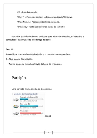 1
C: = Raiz da unidade.
Users = Pasta que contem todos os usuários do Windows.
Meu Nome = Pasta que identifica o usuário.
Desktop = Pasta que identifica a área de trabalho.
Portanto, quando você envia um ícone para a Área de Trabalho, na verdade, o
computador esta mudando o endereço do ícone.
Exercício:
1->Verifique o nome da unidade de disco, o tamanho e o espaço livre.
2->Abra a pasta Disco Rígido.
Acesse a área de trabalho através da barra de endereços.
Partição
Uma partição é uma divisão do disco rígido.
Fig.33
 