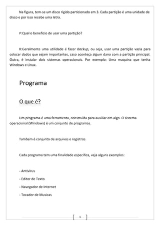 1
Na figura, tem-se um disco rígido particionado em 3. Cada partição é uma unidade de
disco e por isso recebe uma letra.
P:Qual o beneficio de usar uma partição?
R:Geralmente uma utilidade é fazer Backup, ou seja, usar uma partição vazia para
colocar dados que sejam importantes, caso aconteça algum dano com a partição principal.
Outra, é instalar dois sistemas operacionais. Por exemplo: Uma maquina que tenha
Windows e Linux.
Programa
O que é?
Um programa é uma ferramenta, construída para auxiliar em algo. O sistema
operacional (Windows) é um conjunto de programas.
Tambem é conjunto de arquivos e registros.
Cada programa tem uma finalidade especifica, veja alguns exemplos:
- Antivírus
- Editor de Texto
- Navegador de Internet
- Tocador de Musicas
 