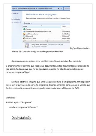 1
Fig.34– Menu Iniciar-
>Painel de Controle->Programas->Programas e Recursos
Alguns programas podem gerar um tipo especifico de arquivo. Por exemplo:
O programa Word permite que você salve documentos, estes documentos são arquivos do
tipo Word. Todo arquivo que for do tipo Word, quando for aberto, automaticamente
carrega o programa Word.
Exemplo abstrato: Imagina que uma Maquina de Café é um programa. Um copo com
café é um arquivo gerado por este programa. Quando olhamos para o copo, e vemos que
dentro existe café, automaticamente podemos associar com a Máquina de Café.
Exercícios:
3->Abrir a pasta “Programa”.
Instalar o programa “CCleaner”.
Desinstalação
 