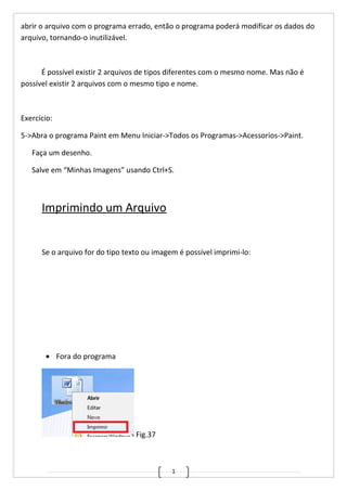 1
abrir o arquivo com o programa errado, então o programa poderá modificar os dados do
arquivo, tornando-o inutilizável.
É possível existir 2 arquivos de tipos diferentes com o mesmo nome. Mas não é
possível existir 2 arquivos com o mesmo tipo e nome.
Exercício:
5->Abra o programa Paint em Menu Iniciar->Todos os Programas->Acessorios->Paint.
Faça um desenho.
Salve em “Minhas Imagens” usando Ctrl+S.
Imprimindo um Arquivo
Se o arquivo for do tipo texto ou imagem é possível imprimi-lo:
• Fora do programa
Fig.37
 