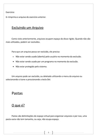 1
Exercício:
6->Imprima o arquivo do exercício anterior.
Excluindo um Arquivo
Como visto anteriormente, arquivos ocupam espaço do disco rígido. Quando não são
mais utilizados, podem ser excluídos.
Para que um arquivo possa ser excluído, ele precisa:
• Não estar sendo usado (aberto) pelo usuário no momento da exclusão.
• Não estar sendo usado por um programa no momento da exclusão.
• Não estar protegido pelo sistema.
Um arquivo pode ser excluído, ou deletado utilizando o menu do arquivo ou
selecionando o ícone e pressionando a tecla Del.
Pastas
O que é?
Pastas são delimitações do espaço virtual para organizar arquivos e por isso, uma
pasta vazia não tem tamanho, ou seja, não ocupa espaço.
 