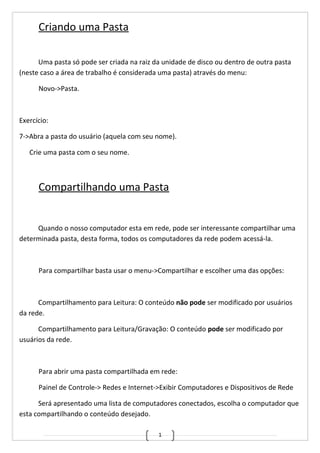 1
Criando uma Pasta
Uma pasta só pode ser criada na raiz da unidade de disco ou dentro de outra pasta
(neste caso a área de trabalho é considerada uma pasta) através do menu:
Novo->Pasta.
Exercício:
7->Abra a pasta do usuário (aquela com seu nome).
Crie uma pasta com o seu nome.
Compartilhando uma Pasta
Quando o nosso computador esta em rede, pode ser interessante compartilhar uma
determinada pasta, desta forma, todos os computadores da rede podem acessá-la.
Para compartilhar basta usar o menu->Compartilhar e escolher uma das opções:
Compartilhamento para Leitura: O conteúdo não pode ser modificado por usuários
da rede.
Compartilhamento para Leitura/Gravação: O conteúdo pode ser modificado por
usuários da rede.
Para abrir uma pasta compartilhada em rede:
Painel de Controle-> Redes e Internet->Exibir Computadores e Dispositivos de Rede
Será apresentado uma lista de computadores conectados, escolha o computador que
esta compartilhando o conteúdo desejado.
 