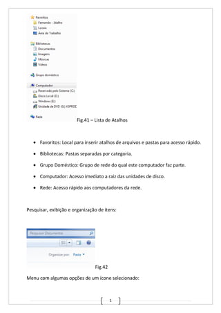 1
Fig.41 – Lista de Atalhos
• Favoritos: Local para inserir atalhos de arquivos e pastas para acesso rápido.
• Bibliotecas: Pastas separadas por categoria.
• Grupo Doméstico: Grupo de rede do qual este computador faz parte.
• Computador: Acesso imediato a raiz das unidades de disco.
• Rede: Acesso rápido aos computadores da rede.
Pesquisar, exibição e organização de itens:
Fig.42
Menu com algumas opções de um ícone selecionado:
 