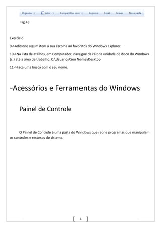 1
Fig.43
Exercício:
9->Adicione algum item a sua escolha ao favoritos do Windows Explorer.
10->Na lista de atalhos, em Computador, navegue da raiz da unidade de disco do Windows
(c:) até a área de trabalho. C:UsuariosSeu NomeDesktop
11->Faça uma busca com o seu nome.
-Acessórios e Ferramentas do Windows
Painel de Controle
O Painel de Controle é uma pasta do Windows que reúne programas que manipulam
os controles e recursos do sistema.
 