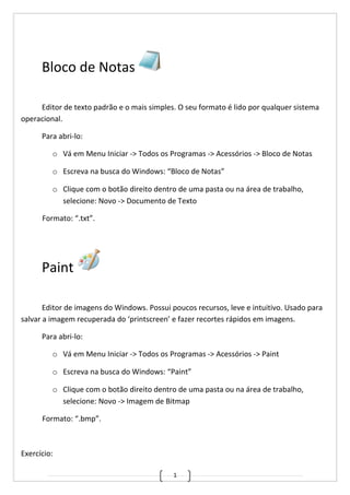 1
Bloco de Notas
Editor de texto padrão e o mais simples. O seu formato é lido por qualquer sistema
operacional.
Para abri-lo:
o Vá em Menu Iniciar -> Todos os Programas -> Acessórios -> Bloco de Notas
o Escreva na busca do Windows: “Bloco de Notas”
o Clique com o botão direito dentro de uma pasta ou na área de trabalho,
selecione: Novo -> Documento de Texto
Formato: “.txt”.
Paint
Editor de imagens do Windows. Possui poucos recursos, leve e intuitivo. Usado para
salvar a imagem recuperada do ‘printscreen’ e fazer recortes rápidos em imagens.
Para abri-lo:
o Vá em Menu Iniciar -> Todos os Programas -> Acessórios -> Paint
o Escreva na busca do Windows: “Paint”
o Clique com o botão direito dentro de uma pasta ou na área de trabalho,
selecione: Novo -> Imagem de Bitmap
Formato: “.bmp”.
Exercício:
 