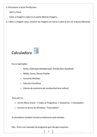 1
1->Pressionar a tecla PrintScreen.
Abrir o Paint.
Colar a imagem e salva-la na pasta Minhas Imagens.
2-> Abrir a imagem salva, recortar da imagem um ícone e salva-lo em um arquivo diferente.
Calculadora
Faz as operações
o Soma, Subtração,Multiplicação, Divisão,Raiz Quadrada
o Média, Soma, Desvio Padrão
o Converte Medidas
o Cálculos Científicos
o Cálculo de economia de combustível (em milhas)
Para abri-la:
o Vá em Menu Iniciar -> Todos os Programas -> Acessórios -> Calculadora
o Escreva na busca do Windows: “Calculadora”
A calculadora também funciona totalmente pelo teclado.
Obs.: Este é um exemplo de programa que não gera arquivos.
 