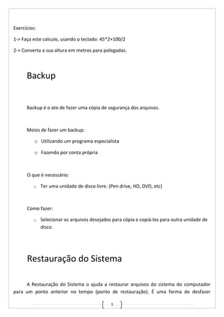 1
Exercícios:
1-> Faça este calculo, usando o teclado: 45*2+100/2
2-> Converta a sua altura em metros para polegadas.
Backup
Backup é o ato de fazer uma cópia de segurança dos arquivos.
Meios de fazer um backup:
o Utilizando um programa especialista
o Fazendo por conta própria
O que é necessário:
o Ter uma unidade de disco livre. (Pen drive, HD, DVD, etc)
Como fazer:
o Selecionar os arquivos desejados para cópia e copiá-los para outra unidade de
disco.
Restauração do Sistema
A Restauração do Sistema o ajuda a restaurar arquivos do sistema do computador
para um ponto anterior no tempo (ponto de restauração). É uma forma de desfazer
 