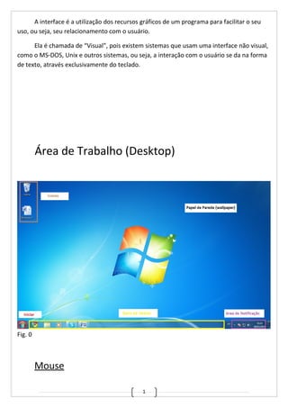 1
A interface é a utilização dos recursos gráficos de um programa para facilitar o seu
uso, ou seja, seu relacionamento com o usuário.
Ela é chamada de “Visual”, pois existem sistemas que usam uma interface não visual,
como o MS-DOS, Unix e outros sistemas, ou seja, a interação com o usuário se da na forma
de texto, através exclusivamente do teclado.
Área de Trabalho (Desktop)
Fig. 0
Mouse
 