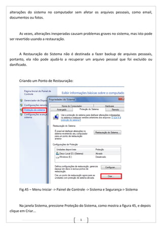 1
alterações do sistema no computador sem afetar os arquivos pessoais, como email,
documentos ou fotos.
As vezes, alterações inesperadas causam problemas graves no sistema, mas isto pode
ser revertido usando a restauração.
A Restauração do Sistema não é destinada a fazer backup de arquivos pessoais,
portanto, ela não pode ajudá-lo a recuperar um arquivo pessoal que foi excluído ou
danificado.
Criando um Ponto de Restauração:
Fig.45 – Menu Iniciar -> Painel de Controle -> Sistema e Segurança-> Sistema
Na janela Sistema, pressione Proteção do Sistema, como mostra a figura 45, e depois
clique em Criar...
 