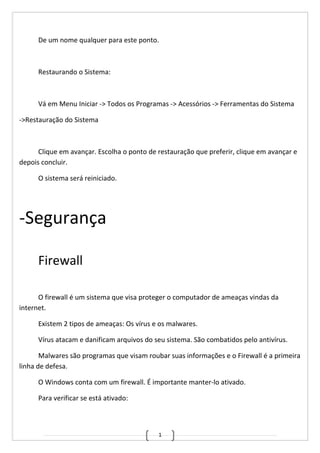 1
De um nome qualquer para este ponto.
Restaurando o Sistema:
Vá em Menu Iniciar -> Todos os Programas -> Acessórios -> Ferramentas do Sistema
->Restauração do Sistema
Clique em avançar. Escolha o ponto de restauração que preferir, clique em avançar e
depois concluir.
O sistema será reiniciado.
-Segurança
Firewall
O firewall é um sistema que visa proteger o computador de ameaças vindas da
internet.
Existem 2 tipos de ameaças: Os vírus e os malwares.
Vírus atacam e danificam arquivos do seu sistema. São combatidos pelo antivírus.
Malwares são programas que visam roubar suas informações e o Firewall é a primeira
linha de defesa.
O Windows conta com um firewall. É importante manter-lo ativado.
Para verificar se está ativado:
 