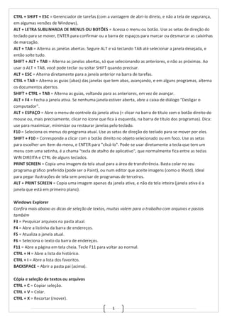 1
CTRL + SHIFT + ESC = Gerenciador de tarefas (com a vantagem de abri-lo direto, e não a tela de segurança,
em algumas versões de Windows).
ALT + LETRA SUBLINHADA DE MENUS OU BOTÕES = Acessa o menu ou botão. Use as setas de direção do
teclado para se mover, ENTER para confirmar ou a barra de espaços para marcar ou desmarcar as caixinhas
de marcação.
ALT + TAB = Alterna as janelas abertas. Segure ALT e vá teclando TAB até selecionar a janela desejada, e
então solte tudo.
SHIFT + ALT + TAB = Alterna as janelas abertas, só que selecionando as anteriores, e não as próximas. Ao
usar o ALT + TAB, você pode teclar ou soltar SHIFT quando precisar.
ALT + ESC = Alterna diretamente para a janela anterior na barra de tarefas.
CTRL + TAB = Alterna as guias (abas) das janelas que tem abas, avançando, e em alguns programas, alterna
os documentos abertos.
SHIFT + CTRL + TAB = Alterna as guias, voltando para as anteriores, em vez de avançar.
ALT + F4 = Fecha a janela ativa. Se nenhuma janela estiver aberta, abre a caixa de diálogo "Desligar o
computador".
ALT + ESPAÇO = Abre o menu de controle da janela ativa (= clicar na barra de título com o botão direito do
mouse ou, mais precisamente, clicar no ícone que fica à esquerda, na barra de título dos programas). Dica:
use para maximizar, minimizar ou restaurar janelas pelo teclado.
F10 = Seleciona os menus do programa atual. Use as setas de direção do teclado para se mover por eles.
SHIFT + F10 = Corresponde a clicar com o botão direito no objeto selecionado ou em foco. Use as setas
para escolher um item do menu, e ENTER para "clicá-lo". Pode-se usar diretamente a tecla que tem um
menu com uma setinha, é a chama "tecla de atalho de aplicativo", que normalmente fica entre as teclas
WIN DIREITA e CTRL de alguns teclados.
PRINT SCREEN = Copia uma imagem da tela atual para a área de transferência. Basta colar no seu
programa gráfico preferido (pode ser o Paint), ou num editor que aceite imagens (como o Word). Ideal
para pegar ilustrações de tela sem precisar de programas de terceiros.
ALT + PRINT SCREEN = Copia uma imagem apenas da janela ativa, e não da tela inteira (janela ativa é a
janela que está em primeiro plano).
Windows Explorer
Confira mais abaixo as dicas de seleção de textos, muitas valem para o trabalho com arquivos e pastas
também
F3 = Pesquisar arquivos na pasta atual.
F4 = Abre a listinha da barra de endereços.
F5 = Atualiza a janela atual.
F6 = Seleciona o texto da barra de endereços.
F11 = Abre a página em tela cheia. Tecle F11 para voltar ao normal.
CTRL + H = Abre a lista do histórico.
CTRL + I = Abre a lista dos favoritos.
BACKSPACE = Abrir a pasta pai (acima).
Cópia e seleção de textos ou arquivos
CTRL + C = Copiar seleção.
CTRL + V = Colar.
CTRL + X = Recortar (mover).
 