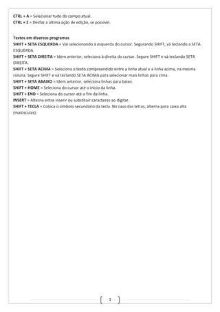 1
CTRL + A = Selecionar tudo do campo atual.
CTRL + Z = Desfaz a última ação de edição, se possível.
Textos em diversos programas
SHIFT + SETA ESQUERDA = Vai selecionando à esquerda do cursor. Segurando SHIFT, vá teclando a SETA
ESQUERDA.
SHIFT + SETA DIREITA = Idem anterior, seleciona à direita do cursor. Segure SHIFT e vá teclando SETA
DIREITA.
SHIFT + SETA ACIMA = Seleciona o texto compreendido entre a linha atual e a linha acima, na mesma
coluna. Segure SHIFT e vá teclando SETA ACIMA para selecionar mais linhas para cima.
SHIFT + SETA ABAIXO = Idem anterior, seleciona linhas para baixo.
SHIFT + HOME = Seleciona do cursor até o início da linha.
SHIFT + END = Seleciona do cursor até o fim da linha.
INSERT = Alterna entre inserir ou substituir caracteres ao digitar.
SHIFT + TECLA = Coloca o símbolo secundário da tecla. No caso das letras, alterna para caixa alta
(maiúsculas).
 