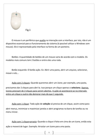 1
Fig.1
O mouse é um periférico que auxilia na interação com a interface, por isto, não é um
dispositivo essencial para o funcionamento do sistema (é possível utilizar o Windows sem
mouse). Ele é representado pela interface na forma de um ponteiro.
Botões: A quantidade de botões de um mouse varia de acordo com o modelo. Os
modelos mais comuns tem 2 botões e entre eles uma roda.
Botão esquerdo: O botão ação. Ex: Abrir uma pasta, abrir um arquivo, selecionar,
mover e etc...
Ação com 2 cliques: Quando queremos abrir um ícone, por exemplo, uma pasta,
precisamos dar 2 cliques para abri-la. Isso porque um clique apenas o seleciona. Apenas
ícones precisam de 2 cliques para serem abertos. A ação só acontecerá se no intervalo
entre um clique e outro não demorar mais do que 1 segundo.
Ação com 1 clique: Toda ação de seleção só precisa de um clique, assim como para
abrir menus, minimizar e maximizar janelas e abrir programas na barra de tarefas ou no
menu iniciar.
Ação com 1 clique+arrasta: Quando o clique é feito em cima de um ícone, então esta
ação o moverá de lugar. Exemplo: Arrastar um ícone para uma pasta.
 