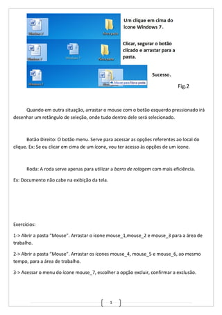 1
Fig.2
Quando em outra situação, arrastar o mouse com o botão esquerdo pressionado irá
desenhar um retângulo de seleção, onde tudo dentro dele será selecionado.
Botão Direito: O botão menu. Serve para acessar as opções referentes ao local do
clique. Ex: Se eu clicar em cima de um ícone, vou ter acesso às opções de um ícone.
Roda: A roda serve apenas para utilizar a barra de rolagem com mais eficiência.
Ex: Documento não cabe na exibição da tela.
Exercícios:
1-> Abrir a pasta “Mouse”. Arrastar o ícone mouse_1,mouse_2 e mouse_3 para a área de
trabalho.
2-> Abrir a pasta “Mouse”. Arrastar os ícones mouse_4, mouse_5 e mouse_6, ao mesmo
tempo, para a área de trabalho.
3-> Acessar o menu do ícone mouse_7, escolher a opção excluir, confirmar a exclusão.
 