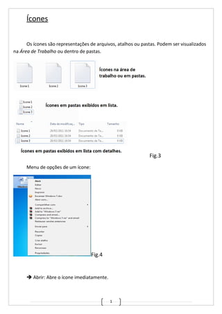 1
Ícones
Os ícones são representações de arquivos, atalhos ou pastas. Podem ser visualizados
na Área de Trabalho ou dentro de pastas.
Fig.3
Menu de opções de um ícone:
Fig.4
 Abrir: Abre o ícone imediatamente.
 