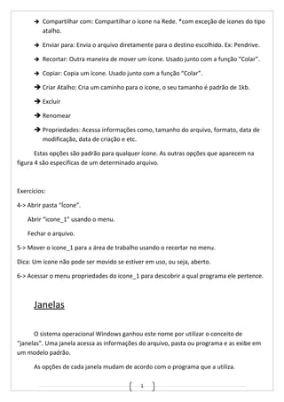1
 Compartilhar com: Compartilhar o ícone na Rede. *com exceção de ícones do tipo
atalho.
 Enviar para: Envia o arquivo diretamente para o destino escolhido. Ex: Pendrive.
 Recortar: Outra maneira de mover um ícone. Usado junto com a função “Colar”.
 Copiar: Copia um ícone. Usado junto com a função “Colar”.
 Criar Atalho: Cria um caminho para o ícone, o seu tamanho é padrão de 1kb.
 Excluir
 Renomear
 Propriedades: Acessa informações como, tamanho do arquivo, formato, data de
modificação, data de criação e etc.
Estas opções são padrão para qualquer ícone. As outras opções que aparecem na
figura 4 são especificas de um determinado arquivo.
Exercícios:
4-> Abrir pasta “Ícone”.
Abrir “icone_1” usando o menu.
Fechar o arquivo.
5-> Mover o icone_1 para a área de trabalho usando o recortar no menu.
Dica: Um ícone não pode ser movido se estiver em uso, ou seja, aberto.
6-> Acessar o menu propriedades do icone_1 para descobrir a qual programa ele pertence.
Janelas
O sistema operacional Windows ganhou este nome por utilizar o conceito de
“janelas”. Uma janela acessa as informações do arquivo, pasta ou programa e as exibe em
um modelo padrão.
As opções de cada janela mudam de acordo com o programa que a utiliza.
 
