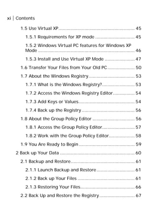 xi Contents
1.5 Use Virtual XP........................................................ 45
1.5.1 Requirements for XP mode ............................. 45
1.5.2 Windows Virtual PC features for Windows XP
Mode ....................................................................... 46
1.5.3 Install and Use Virtual XP Mode ...................... 47
1.6 Transfer Your Files from Your Old PC.................... 50
1.7 About the Windows Registry.................................. 53
1.7.1 What is the Windows Registry?........................ 53
1.7.2 Access the Windows Registry Editor................ 54
1.7.3 Add Keys or Values......................................... 54
1.7.4 Back up the Registry....................................... 56
1.8 About the Group Policy Editor ............................... 56
1.8.1 Access the Group Policy Editor........................ 57
1.8.2 Work with the Group Policy Editor................... 58
1.9 You Are Ready to Begin ......................................... 59
2 Back up Your Data ....................................................... 60
2.1 Backup and Restore............................................... 61
2.1.1 Launch Backup and Restore............................ 61
2.1.2 Back up Your Files .......................................... 61
2.1.3 Restoring Your Files........................................ 66
2.2 Back Up and Restore the Registry.......................... 67
 