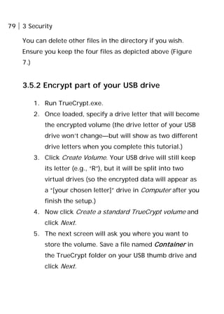 79 3 Security
You can delete other files in the directory if you wish.
Ensure you keep the four files as depicted above (Figure
7.)
3.5.2 Encrypt part of your USB drive
1. Run TrueCrypt.exe.
2. Once loaded, specify a drive letter that will become
the encrypted volume (the drive letter of your USB
drive won’t change—but will show as two different
drive letters when you complete this tutorial.)
3. Click Create Volume. Your USB drive will still keep
its letter (e.g., “R”), but it will be split into two
virtual drives (so the encrypted data will appear as
a “[your chosen letter]” drive in Computer after you
finish the setup.)
4. Now click Create a standard TrueCrypt volume and
click Next.
5. The next screen will ask you where you want to
store the volume. Save a file named Container in
the TrueCrypt folder on your USB thumb drive and
click Next.
 
