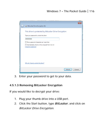 Windows 7 – The Pocket Guide 116
3. Enter your password to get to your data.
4.5.1.3 Removing BitLocker Encryption
If you would like to decrypt your drive:
1. Plug your thumb drive into a USB port.
2. Click the Start button, type BitLocker, and click on
BitLocker Drive Encryption.
 
