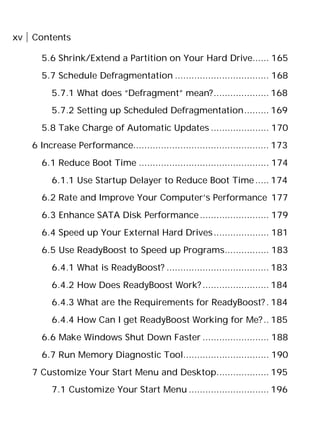 xv Contents
5.6 Shrink/Extend a Partition on Your Hard Drive...... 165
5.7 Schedule Defragmentation .................................. 168
5.7.1 What does “Defragment” mean?.................... 168
5.7.2 Setting up Scheduled Defragmentation......... 169
5.8 Take Charge of Automatic Updates ..................... 170
6 Increase Performance................................................. 173
6.1 Reduce Boot Time ............................................... 174
6.1.1 Use Startup Delayer to Reduce Boot Time..... 174
6.2 Rate and Improve Your Computer’s Performance 177
6.3 Enhance SATA Disk Performance......................... 179
6.4 Speed up Your External Hard Drives.................... 181
6.5 Use ReadyBoost to Speed up Programs................ 183
6.4.1 What is ReadyBoost? ..................................... 183
6.4.2 How Does ReadyBoost Work? ........................ 184
6.4.3 What are the Requirements for ReadyBoost?. 184
6.4.4 How Can I get ReadyBoost Working for Me?.. 185
6.6 Make Windows Shut Down Faster ........................ 188
6.7 Run Memory Diagnostic Tool............................... 190
7 Customize Your Start Menu and Desktop................... 195
7.1 Customize Your Start Menu ............................. 196
 