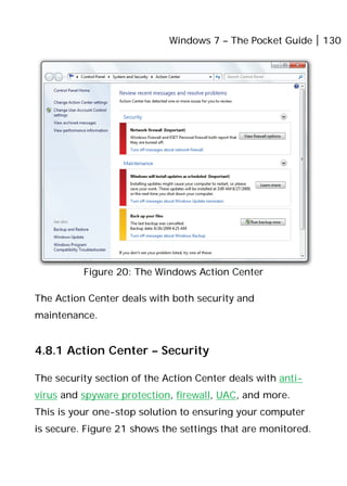 Windows 7 – The Pocket Guide 130
Figure 20: The Windows Action Center
The Action Center deals with both security and
maintenance.
4.8.1 Action Center – Security
The security section of the Action Center deals with anti-
virus and spyware protection, firewall, UAC, and more.
This is your one-stop solution to ensuring your computer
is secure. Figure 21 shows the settings that are monitored.
 