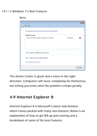137 4 Windows 7’s New Features
Aero.
The Action Center is great and a move in the right
direction. Computers will never completely fix themselves,
but letting you know what the problem is helps greatly.
4.9 Internet Explorer 8
Internet Explorer 8 is Microsoft’s latest web browser,
which comes packed with many new features. Below is an
explanation of how to get IE8 up and running and a
breakdown of some of the best features.
 