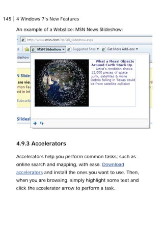 145 4 Windows 7’s New Features
An example of a Webslice: MSN News Slideshow:
4.9.3 Accelerators
Accelerators help you perform common tasks, such as
online search and mapping, with ease. Download
accelerators and install the ones you want to use. Then,
when you are browsing, simply highlight some text and
click the accelerator arrow to perform a task.
 