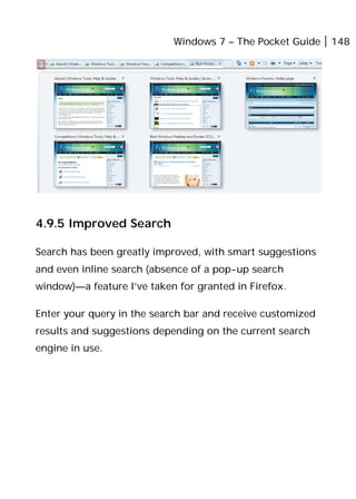 Windows 7 – The Pocket Guide 148
4.9.5 Improved Search
Search has been greatly improved, with smart suggestions
and even inline search (absence of a pop-up search
window)—a feature I’ve taken for granted in Firefox.
Enter your query in the search bar and receive customized
results and suggestions depending on the current search
engine in use.
 