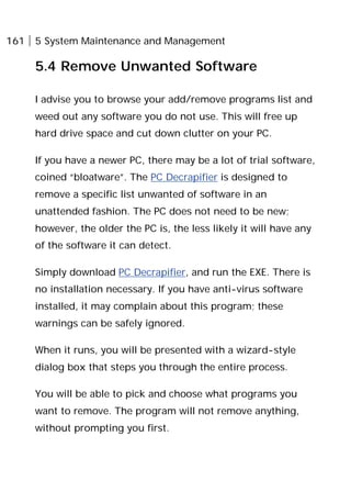161 5 System Maintenance and Management
5.4 Remove Unwanted Software
I advise you to browse your add/remove programs list and
weed out any software you do not use. This will free up
hard drive space and cut down clutter on your PC.
If you have a newer PC, there may be a lot of trial software,
coined “bloatware”. The PC Decrapifier is designed to
remove a specific list unwanted of software in an
unattended fashion. The PC does not need to be new;
however, the older the PC is, the less likely it will have any
of the software it can detect.
Simply download PC Decrapifier, and run the EXE. There is
no installation necessary. If you have anti-virus software
installed, it may complain about this program; these
warnings can be safely ignored.
When it runs, you will be presented with a wizard-style
dialog box that steps you through the entire process.
You will be able to pick and choose what programs you
want to remove. The program will not remove anything,
without prompting you first.
 