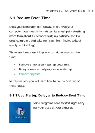 Windows 7 – The Pocket Guide 174
6.1 Reduce Boot Time
Does your computer boot slowly? If you shut your
computer down regularly, this can be a real pain. Anything
more than about 45 seconds tests my patience and I’ve
used computers that take well over five minutes to boot
(really, not kidding.)
There are three easy things you can do to improve boot
time:
• Remove unnecessary startup programs.
• Delay non-essential programs on startup.
• Remove Spyware.
In this section, you will learn how to do the first two of
these tasks.
6.1.1 Use Startup Delayer to Reduce Boot Time
Some programs need to start right away,
like your dock or your antivirus
 
