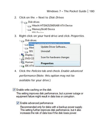 Windows 7 – The Pocket Guide 180
2. Click on the + Next to Disk Drives
3. Right click on your hard drive and click Properties.
4. Click the Policies tab and check Enable advanced
performance (Note: this option may not be
available for your drive.)
 