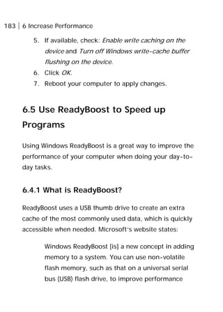 183 6 Increase Performance
5. If available, check: Enable write caching on the
device and Turn off Windows write-cache buffer
flushing on the device.
6. Click OK.
7. Reboot your computer to apply changes.
6.5 Use ReadyBoost to Speed up
Programs
Using Windows ReadyBoost is a great way to improve the
performance of your computer when doing your day-to-
day tasks.
6.4.1 What is ReadyBoost?
ReadyBoost uses a USB thumb drive to create an extra
cache of the most commonly used data, which is quickly
accessible when needed. Microsoft’s website states:
Windows ReadyBoost [is] a new concept in adding
memory to a system. You can use non-volatile
flash memory, such as that on a universal serial
bus (USB) flash drive, to improve performance
 