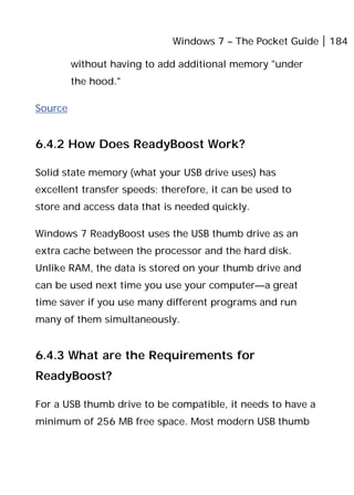 Windows 7 – The Pocket Guide 184
without having to add additional memory "under
the hood."
Source
6.4.2 How Does ReadyBoost Work?
Solid state memory (what your USB drive uses) has
excellent transfer speeds; therefore, it can be used to
store and access data that is needed quickly.
Windows 7 ReadyBoost uses the USB thumb drive as an
extra cache between the processor and the hard disk.
Unlike RAM, the data is stored on your thumb drive and
can be used next time you use your computer—a great
time saver if you use many different programs and run
many of them simultaneously.
6.4.3 What are the Requirements for
ReadyBoost?
For a USB thumb drive to be compatible, it needs to have a
minimum of 256 MB free space. Most modern USB thumb
 