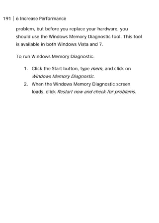 191 6 Increase Performance
problem, but before you replace your hardware, you
should use the Windows Memory Diagnostic tool. This tool
is available in both Windows Vista and 7.
To run Windows Memory Diagnostic:
1. Click the Start button, type mem, and click on
Windows Memory Diagnostic.
2. When the Windows Memory Diagnostic screen
loads, click Restart now and check for problems.
 