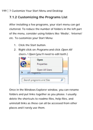 199 7 Customize Your Start Menu and Desktop
7.1.2 Customizing the Programs List
After installing a few programs, your start menu can get
cluttered. To reduce the number of folders in the left part
of the menu, consider using folders like ‘Media’, ‘Internet’
etc. To customize your Start Menu:
1. Click the Start button.
2. Right click on Programs and click Open All
Users / Open (you’ll need to edit both.)
Once in the Windows Explorer window, you can rename
folders and put links together as you please. I usually
delete the shortcuts to readme files, help files, and
uninstall links as these can all be accessed from other
places and I rarely use them.
 