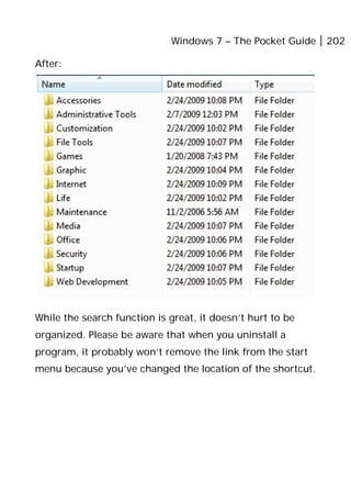 Windows 7 – The Pocket Guide 202
After:
While the search function is great, it doesn’t hurt to be
organized. Please be aware that when you uninstall a
program, it probably won’t remove the link from the start
menu because you’ve changed the location of the shortcut.
 