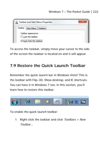 Windows 7 – The Pocket Guide 222
To access the taskbar, simply move your cursor to the side
of the screen the taskbar is located on and it will appear.
7.9 Restore the Quick Launch Toolbar
Remember the quick launch bar in Windows Vista? This is
the toolbar with Flip-3D, Show desktop, and IE shortcuts.
You can have it in Windows 7 too; in this section, you’ll
learn how to restore this toolbar.
To enable the quick launch toolbar:
1. Right click the taskbar and click Toolbars > New
Toolbar…
 