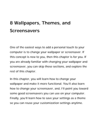 8 Wallpapers, Themes, and
Screensavers
One of the easiest ways to add a personal touch to your
computer is to change your wallpaper or screensaver. If
this concept is new to you, then this chapter is for you. If
you are already familiar with changing your wallpaper and
screensaver, you can skip these sections, and explore the
rest of this chapter.
In this chapter, you will learn how to change your
wallpaper and make it more functional. You’ll also learn
how to change your screensaver, and, I’ll point you toward
some good screensavers you can use on your computer.
Finally, you’ll learn how to save your settings as a theme
so you can reuse your customization settings anytime.
 