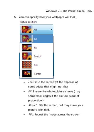Windows 7 – The Pocket Guide 232
5. You can specify how your wallpaper will look:
• Fill: Fit to the screen (at the expense of
some edges that might not fit.)
• Fit: Ensure the whole picture shows (may
show black edges if the picture is out of
proportion.)
• Stretch: Fits the screen, but may make your
picture look bad.
• Tile: Repeat the image across the screen.
 