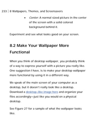 233 8 Wallpapers, Themes, and Screensavers
• Center: A normal sized picture in the center
of the screen with a solid colored
background behind it.
Experiment and see what looks good on your screen.
8.2 Make Your Wallpaper More
Functional
When you think of desktop wallpaper, you probably think
of a way to express yourself with a picture you really like.
One suggestion I have, is to make your desktop wallpaper
more functional by using it in a different way.
We speak of the main screen of your computer as a
desktop, but it doesn’t really look like a desktop.
Download a desktop-like image here and organize your
files accordingly—just like you would on a physical
desktop.
See Figure 27 for a sample of what the wallpaper looks
like.
 